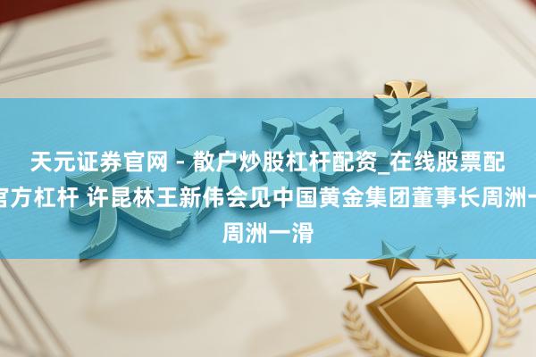 天元证券官网 - 散户炒股杠杆配资_在线股票配资官方杠杆 许昆林王新伟会见中国黄金集团董事长周洲一滑