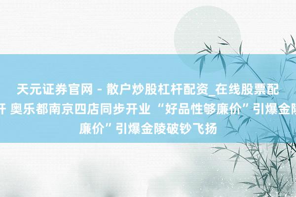 天元证券官网 - 散户炒股杠杆配资_在线股票配资官方杠杆 奥乐都南京四店同步开业 “好品性够廉价”引爆金陵破钞飞扬
