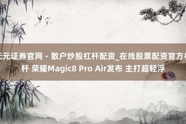 天元证券官网 - 散户炒股杠杆配资_在线股票配资官方杠杆 荣耀Magic8 Pro Air发布 主打超轻浮