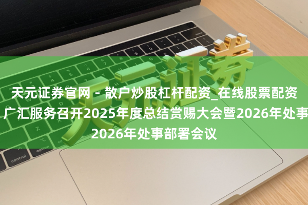 天元证券官网 - 散户炒股杠杆配资_在线股票配资官方杠杆 广汇服务召开2025年度总结赏赐大会暨2026年处事部署会议