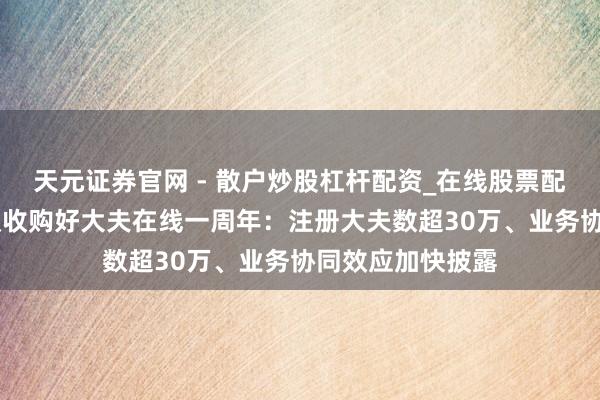 天元证券官网 - 散户炒股杠杆配资_在线股票配资官方杠杆 蚂蚁收购好大夫在线一周年：注册大夫数超30万、业务协同效应加快披露