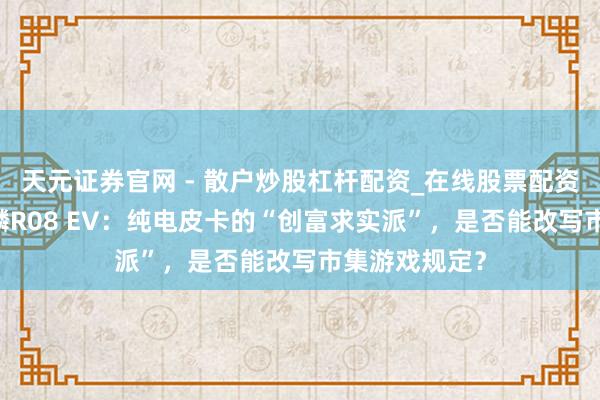 天元证券官网 - 散户炒股杠杆配资_在线股票配资官方杠杆 威麟R08 EV：纯电皮卡的“创富求实派”，是否能改写市集游戏规定？