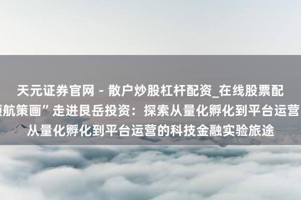 天元证券官网 - 散户炒股杠杆配资_在线股票配资官方杠杆 “星耀领航策画”走进艮岳投资：探索从量化孵化到平台运营的科技金融实验旅途