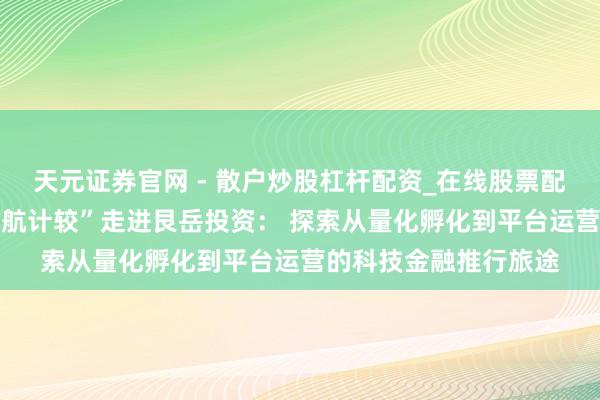 天元证券官网 - 散户炒股杠杆配资_在线股票配资官方杠杆 “星耀领航计较”走进艮岳投资： 探索从量化孵化到平台运营的科技金融推行旅途