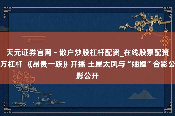 天元证券官网 - 散户炒股杠杆配资_在线股票配资官方杠杆 《昂贵一族》开播 土屋太凤与“妯娌”合影公开