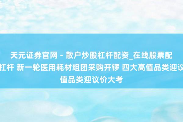 天元证券官网 - 散户炒股杠杆配资_在线股票配资官方杠杆 新一轮医用耗材组团采购开锣 四大高值品类迎议价大考