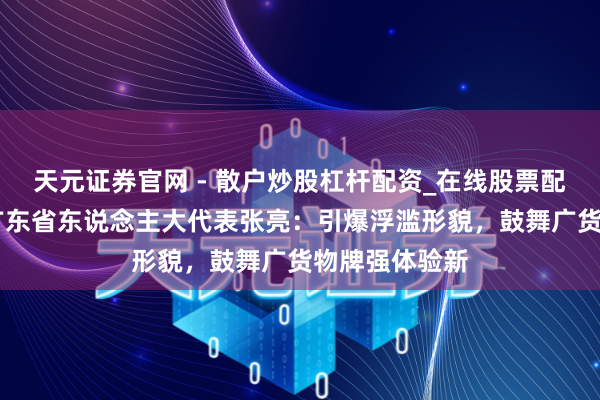 天元证券官网 - 散户炒股杠杆配资_在线股票配资官方杠杆 广东省东说念主大代表张亮：引爆浮滥形貌，鼓舞广货物牌强体验新