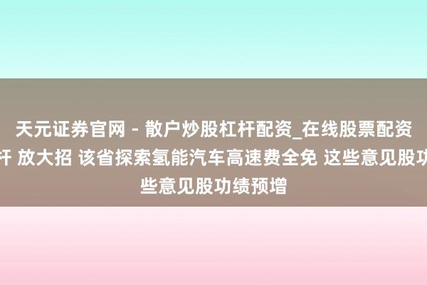 天元证券官网 - 散户炒股杠杆配资_在线股票配资官方杠杆 放大招 该省探索氢能汽车高速费全免 这些意见股功绩预增