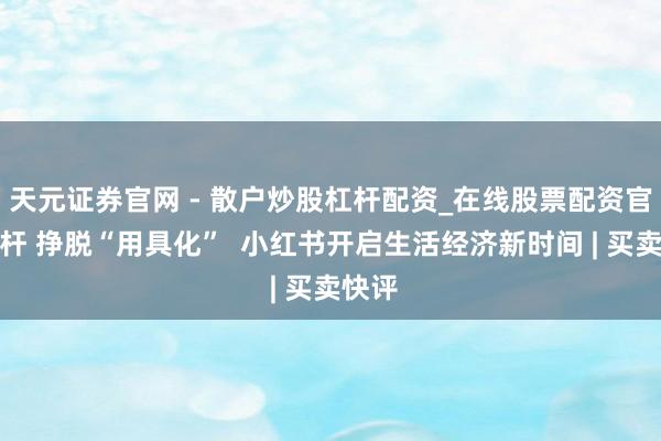 天元证券官网 - 散户炒股杠杆配资_在线股票配资官方杠杆 挣脱“用具化”  小红书开启生活经济新时间 | 买卖快评
