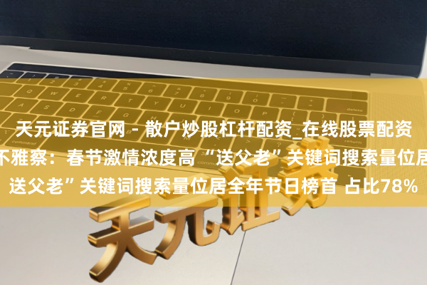 天元证券官网 - 散户炒股杠杆配资_在线股票配资官方杠杆 京东年货浪费不雅察：春节激情浓度高 “送父老”关键词搜索量位居全年节日榜首 占比78%