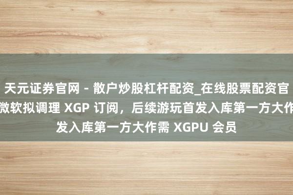 天元证券官网 - 散户炒股杠杆配资_在线股票配资官方杠杆 音信称微软拟调理 XGP 订阅，后续游玩首发入库第一方大作需 XGPU 会员