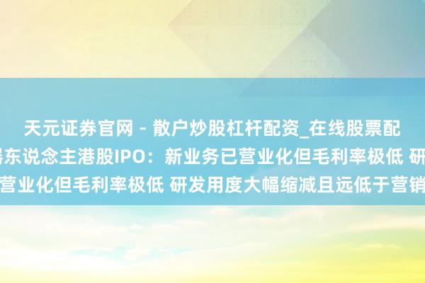天元证券官网 - 散户炒股杠杆配资_在线股票配资官方杠杆 阿童木机器东说念主港股IPO：新业务已营业化但毛利率极低 研发用度大幅缩减且远低于营销参预