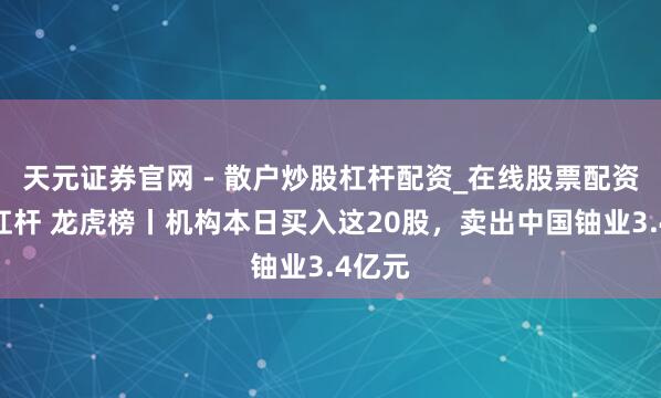 天元证券官网 - 散户炒股杠杆配资_在线股票配资官方杠杆 龙虎榜丨机构本日买入这20股，卖出中国铀业3.4亿元
