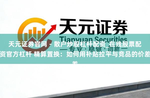 天元证券官网 - 散户炒股杠杆配资_在线股票配资官方杠杆 精算置换：如何用补贴拉平与竞品的价差