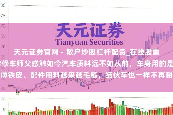 天元证券官网 - 散户炒股杠杆配资_在线股票配资官方杠杆 家门口常修车师父感触如今汽车质料远不如从前，车身用的是薄铁皮、配件用料越来越毛糙，结伙车也一样不再耐用，只可偷工减料裁汰老本