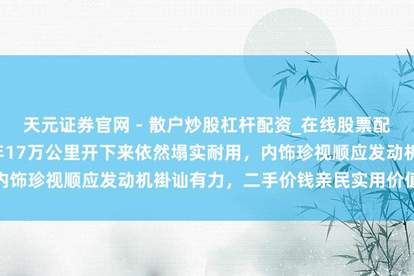 天元证券官网 - 散户炒股杠杆配资_在线股票配资官方杠杆 老A6十三年17万公里开下来依然塌实耐用，内饰珍视顺应发动机褂讪有力，二手价钱亲民实用价值依旧在线