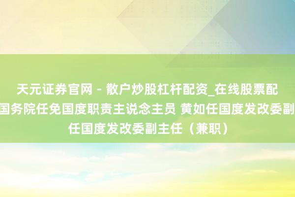 天元证券官网 - 散户炒股杠杆配资_在线股票配资官方杠杆 国务院任免国度职责主说念主员 黄如任国度发改委副主任（兼职）