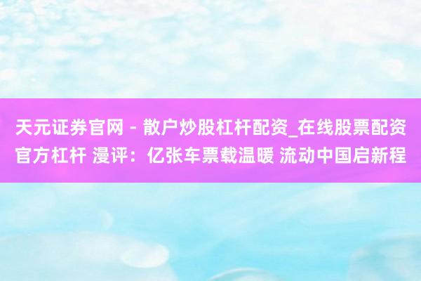 天元证券官网 - 散户炒股杠杆配资_在线股票配资官方杠杆 漫评：亿张车票载温暖 流动中国启新程
