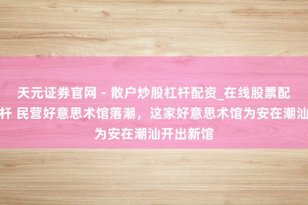 天元证券官网 - 散户炒股杠杆配资_在线股票配资官方杠杆 民营好意思术馆落潮，这家好意思术馆为安在潮汕开出新馆