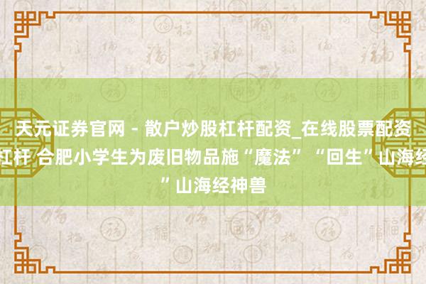天元证券官网 - 散户炒股杠杆配资_在线股票配资官方杠杆 合肥小学生为废旧物品施“魔法” “回生”山海经神兽