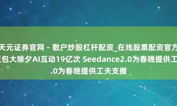 天元证券官网 - 散户炒股杠杆配资_在线股票配资官方杠杆 豆包大除夕AI互动19亿次 Seedance2.0为春晚提供工夫支握